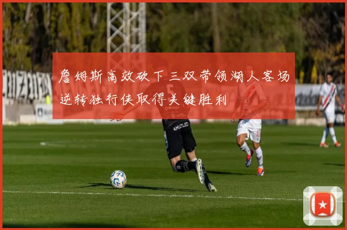 詹姆斯高效砍下三双带领湖人客场逆转独行侠取得关键胜利