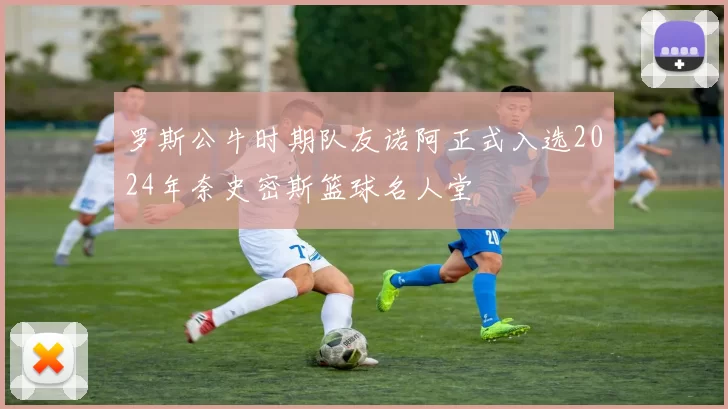 罗斯公牛时期队友诺阿正式入选2024年奈史密斯篮球名人堂