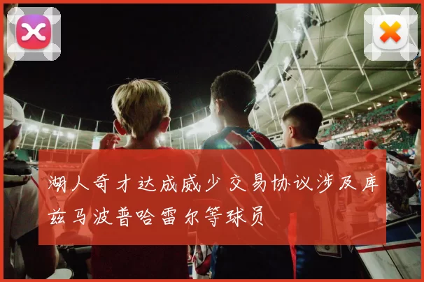 湖人奇才达成威少交易协议涉及库兹马波普哈雷尔等球员