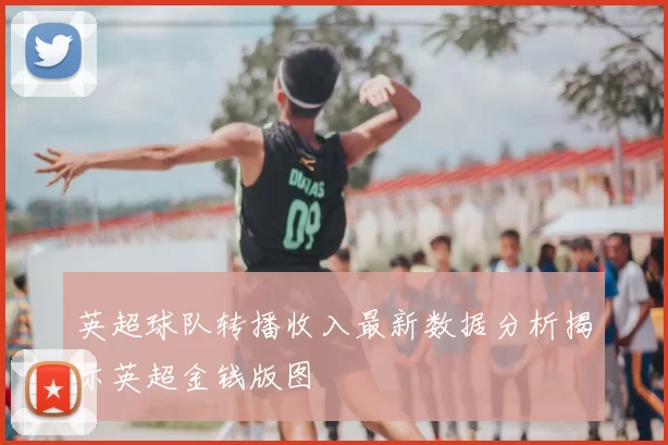 英超球队转播收入最新数据分析揭示英超金钱版图