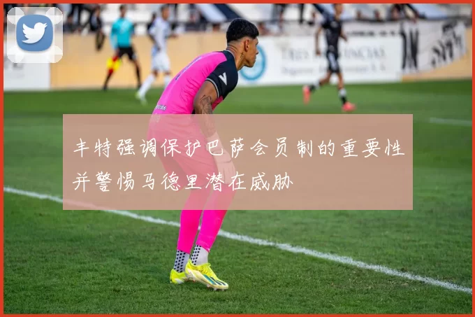 丰特强调保护巴萨会员制的重要性并警惕马德里潜在威胁