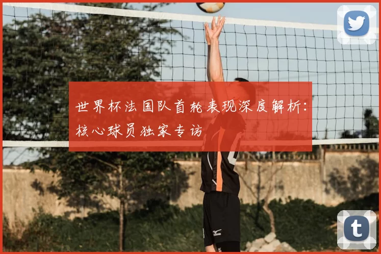 世界杯法国队首轮表现深度解析：核心球员独家专访