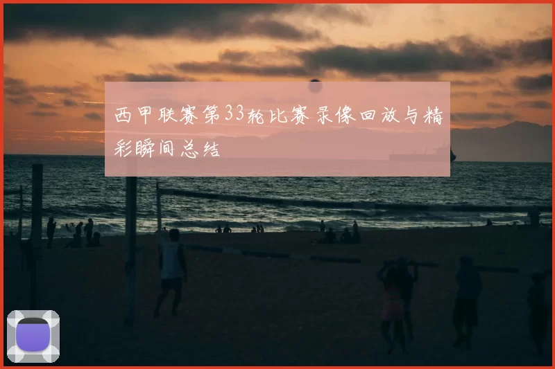 西甲联赛第33轮比赛录像回放与精彩瞬间总结