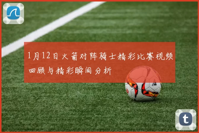 1月12日火箭对阵骑士精彩比赛视频回顾与精彩瞬间分析