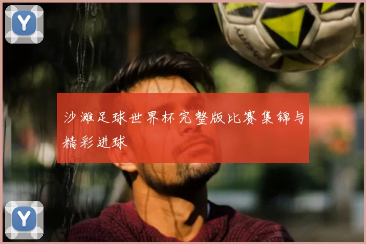 沙滩足球世界杯完整版比赛集锦与精彩进球