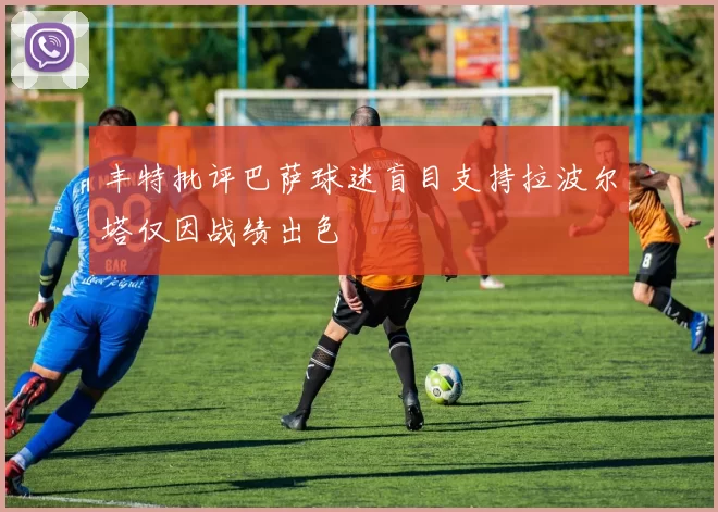 丰特批评巴萨球迷盲目支持拉波尔塔仅因战绩出色