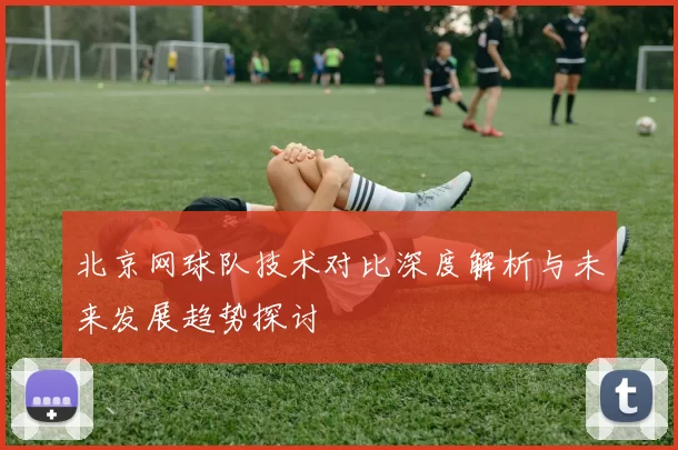 北京网球队技术对比深度解析与未来发展趋势探讨