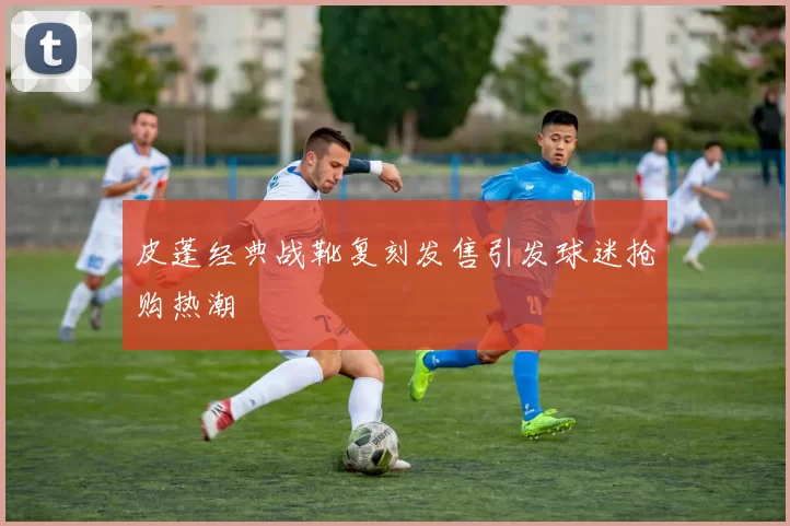 皮蓬经典战靴复刻发售引发球迷抢购热潮