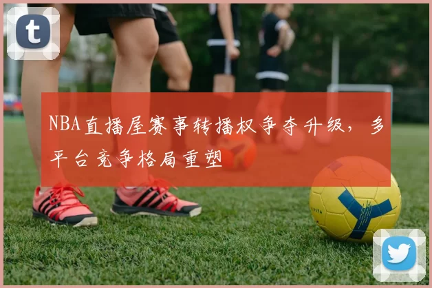 NBA直播屋赛事转播权争夺升级,多平台竞争格局重塑