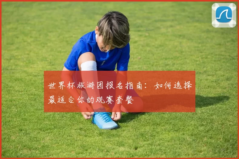 世界杯旅游团报名指南:如何选择最适合你的观赛套餐