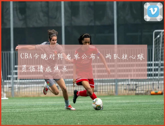 CBA今晚对阵名单公布,两队核心球员伤情成焦点