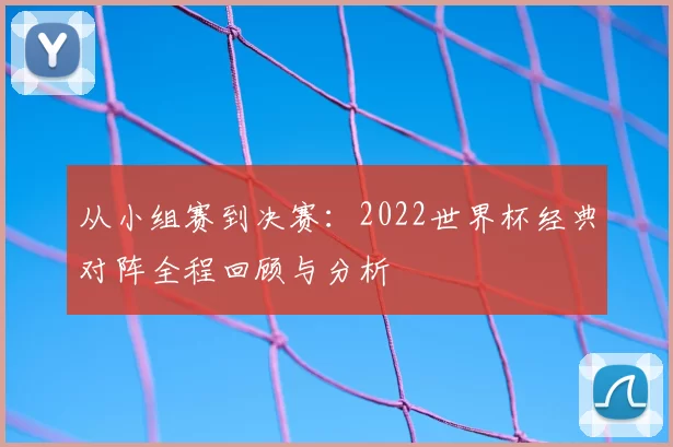 从小组赛到决赛：2022世界杯经典对阵全程回顾与分析