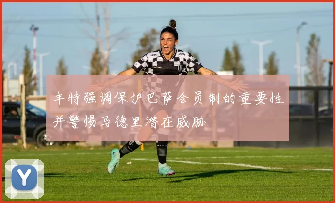 丰特强调保护巴萨会员制的重要性并警惕马德里潜在威胁