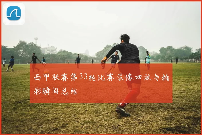 西甲联赛第33轮比赛录像回放与精彩瞬间总结