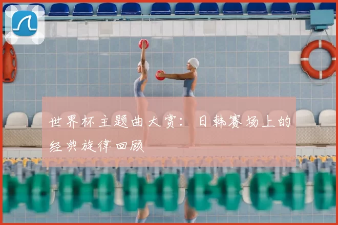 世界杯主题曲大赏:日韩赛场上的经典旋律回顾