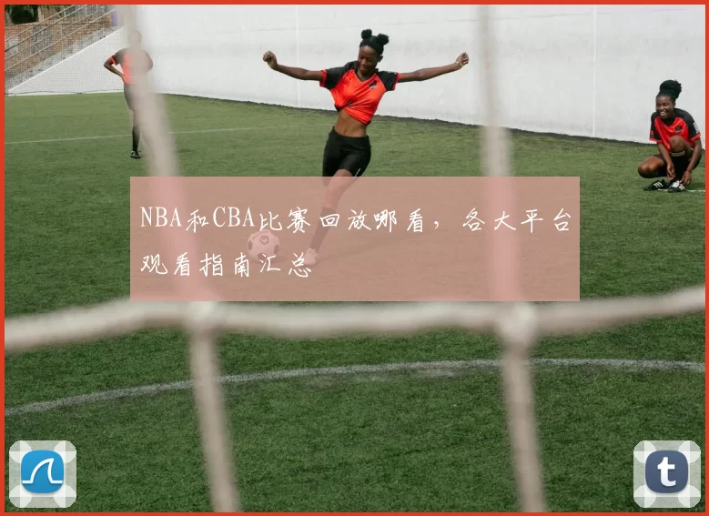 NBA和CBA比赛回放哪看，各大平台观看指南汇总