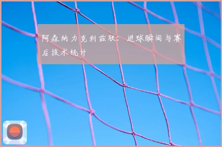 阿森纳力克利兹联:进球瞬间与赛后技术统计