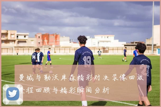曼城与勒沃库森精彩对决录像回放全程回顾与精彩瞬间分析