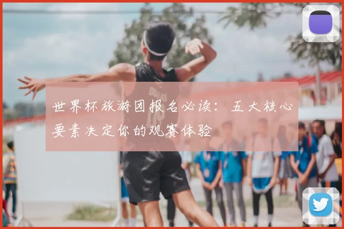 世界杯旅游团报名必读:五大核心要素决定你的观赛体验