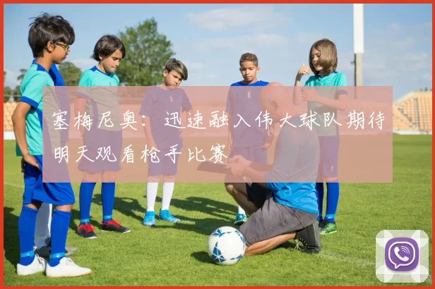 塞梅尼奥:迅速融入伟大球队期待明天观看枪手比赛