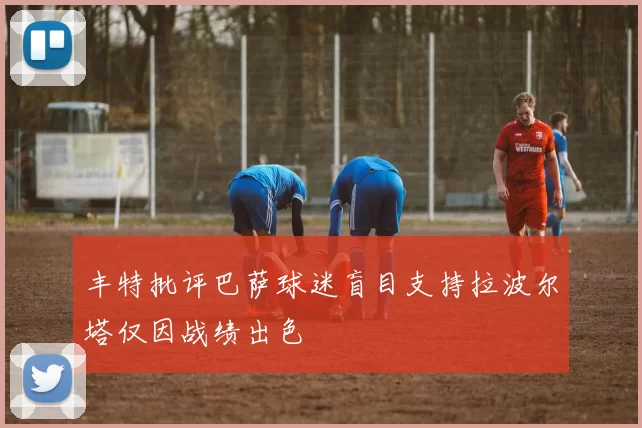 丰特批评巴萨球迷盲目支持拉波尔塔仅因战绩出色
