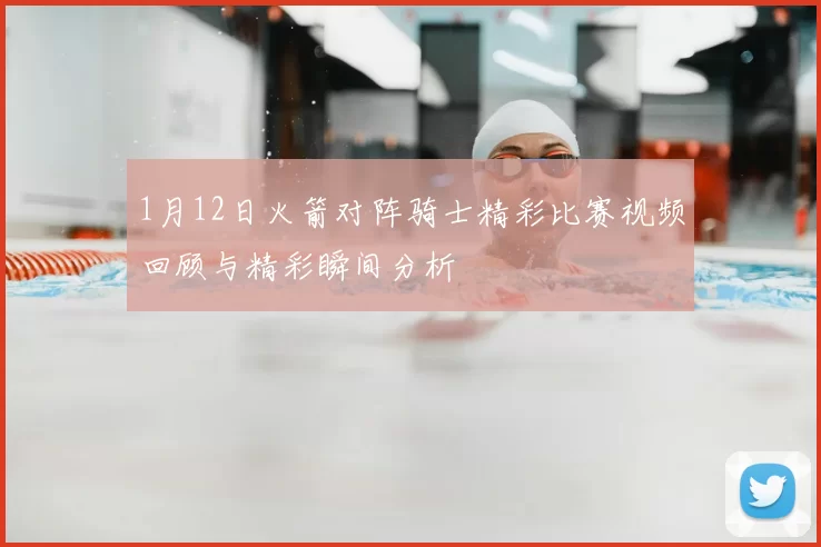 1月12日火箭对阵骑士精彩比赛视频回顾与精彩瞬间分析