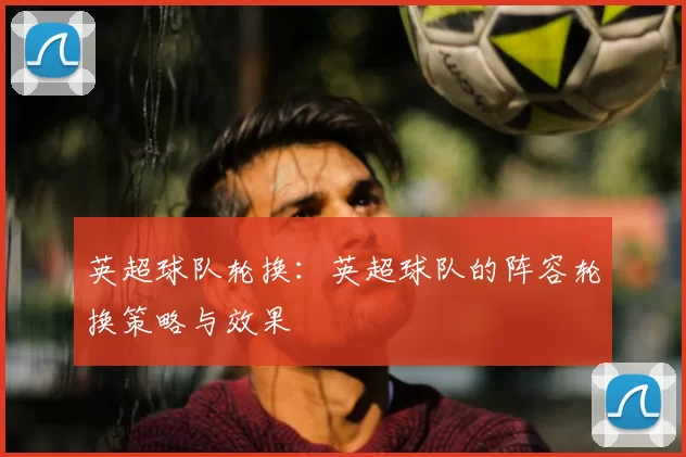 英超球队轮换:英超球队的阵容轮换策略与效果