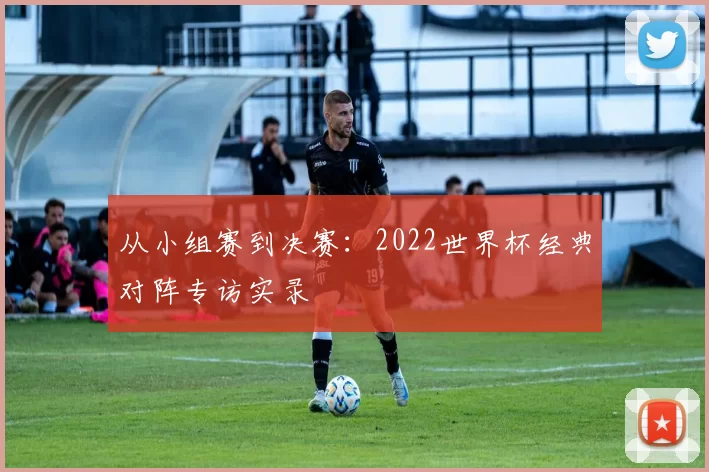 从小组赛到决赛：2022世界杯经典对阵专访实录