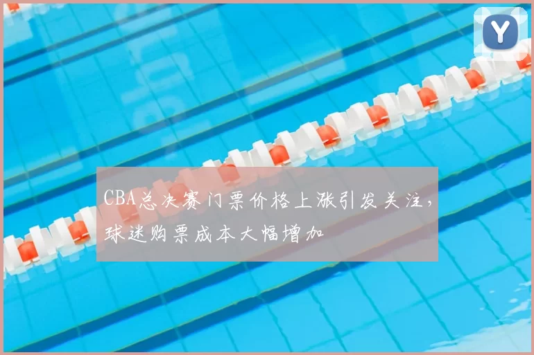 CBA总决赛门票价格上涨引发关注，球迷购票成本大幅增加