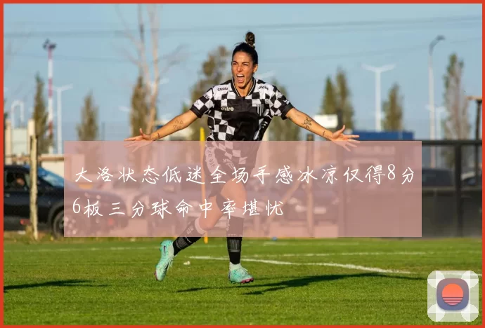 大洛状态低迷全场手感冰凉仅得8分6板三分球命中率堪忧