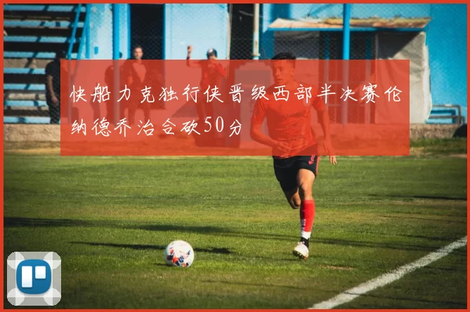 快船力克独行侠晋级西部半决赛伦纳德乔治合砍50分