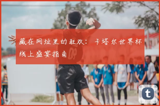 藏在网址里的狂欢：卡塔尔世界杯线上盛宴指南