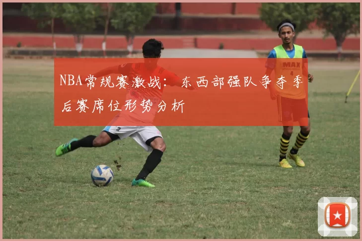 NBA常规赛激战：东西部强队争夺季后赛席位形势分析
