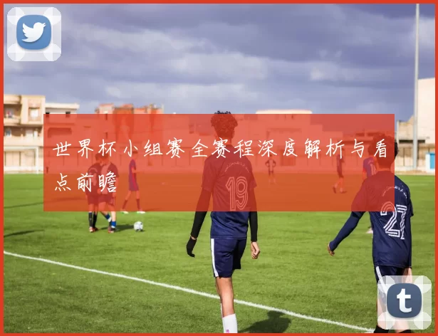 世界杯小组赛全赛程深度解析与看点前瞻