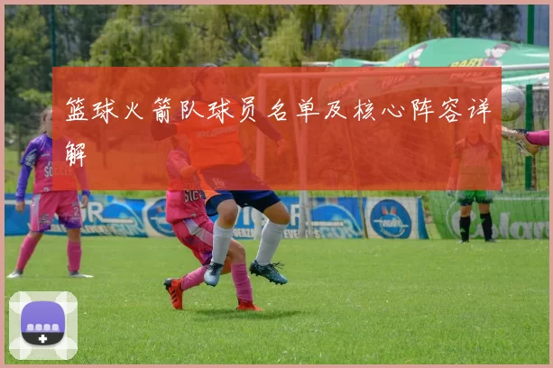 篮球火箭队球员名单及核心阵容详解