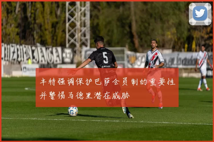 丰特强调保护巴萨会员制的重要性并警惕马德里潜在威胁