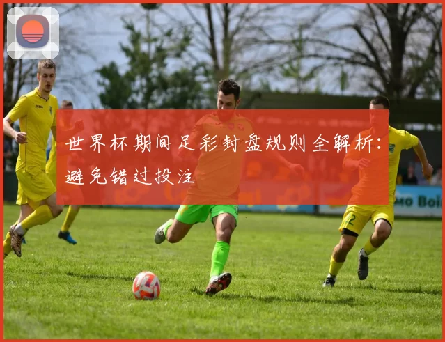 世界杯期间足彩封盘规则全解析:避免错过投注