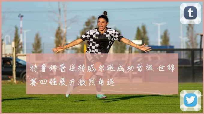 特鲁姆普逆转威尔逊成功晋级 世锦赛四强展开激烈角逐