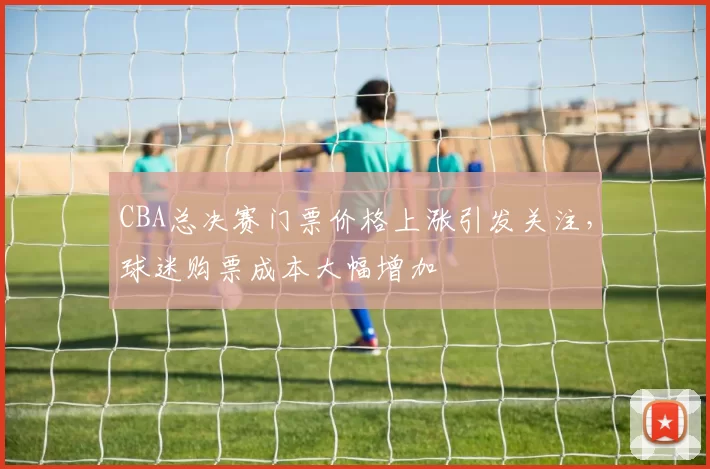 CBA总决赛门票价格上涨引发关注，球迷购票成本大幅增加