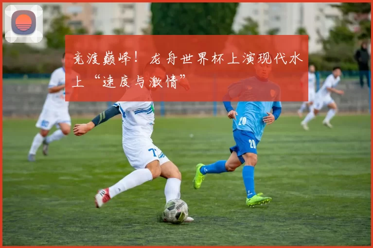 竞渡巅峰！龙舟世界杯上演现代水上“速度与激情”