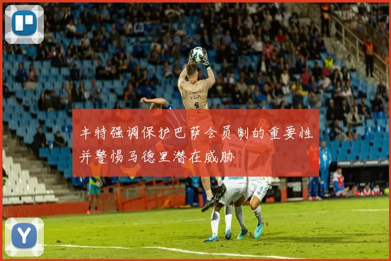 丰特强调保护巴萨会员制的重要性并警惕马德里潜在威胁