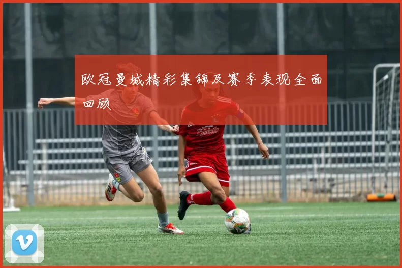 欧冠曼城精彩集锦及赛季表现全面回顾